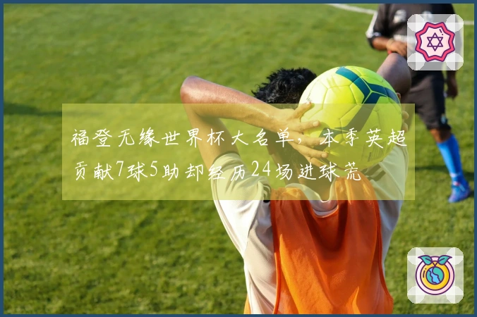 福登无缘世界杯大名单，本季英超贡献7球5助却经历24场进球荒