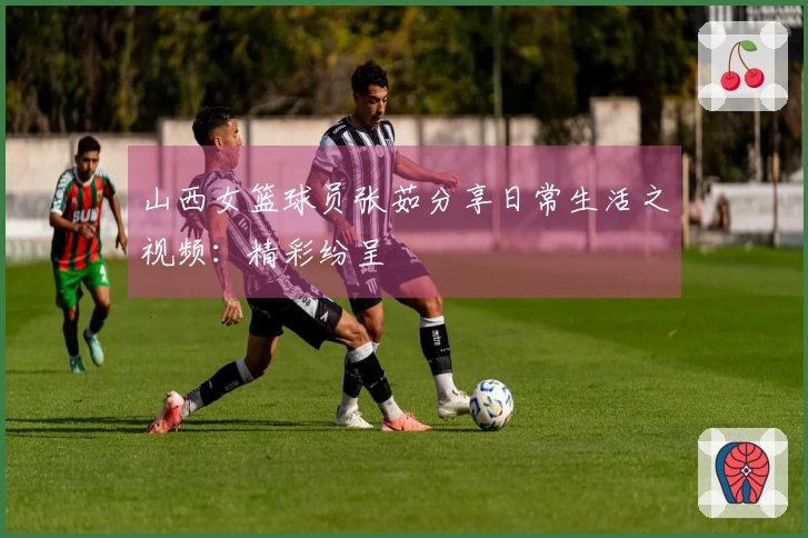 山西女篮球员张茹分享日常生活之视频:精彩纷呈